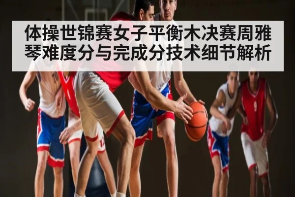 体操世锦赛女子平衡木决赛周雅琴难度分与完成分技术细节解析